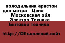 холодильник аристон два метра › Цена ­ 8 000 - Московская обл. Электро-Техника » Бытовая техника   